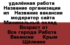 удалённая работа › Название организации ­ ип › Название вакансии ­ модератор сайта › Минимальный оклад ­ 39 500 › Возраст от ­ 18 - Все города Работа » Вакансии   . Крым,Щёлкино